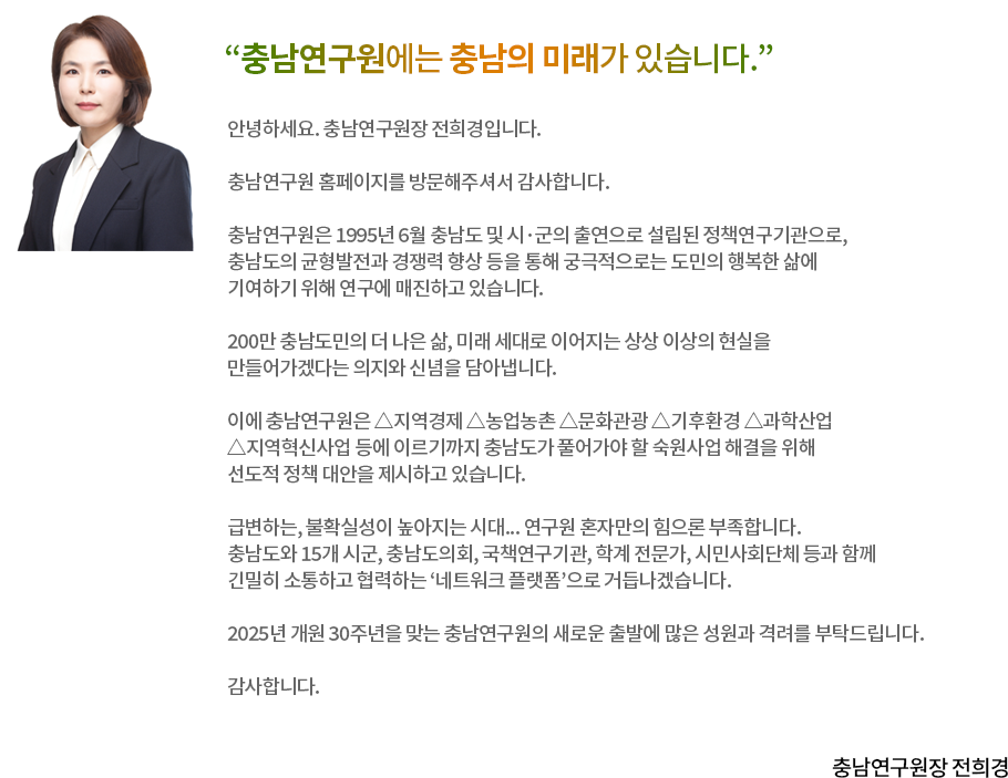 “충남연구원에는 충남의 미래가 있습니다.”충남연구원 홈페이지를 방문해주신 여러분께 감사의 인사를 드립니다.충남연구원은 충남도와 시·군의 중장기 발전 구상 및 시책 개발 그리고 현안 과제 등에 대한 전문적이고 체계적인 연구 활동을 위해 1995년 충청남도와 15개 시·군의 공동 출연으로 설립된 정책 연구기관입니다.충남연구원은 220만 도민의 더 행복한 삶과 더 살기 좋은 충남을 위해 지역 특성에 기반한 맞춤형 정책 모델 개발은 물론 지역의 우수 정책이 곧 대한민국의 성공모델이 될 수 있다는 자부심으로 연구에 임하고 있습니다. 정책 수요에 효과적으로 대응하고 연구의 질적 향상을 위해서는 충남도 및 시·군, 의회, 언론, 각계 전문가 등 이해관계자와의 소통은 물론 도민 여러분의 의견을 귀담아 담는 노력이 중요합니다. 정책에 대한 도민 여러분의 고견을 항상 수렴하고 연구에 반영하는 노력을 게을리하지 않겠습니다.앞으로도 충남연구원은 충남의 미래를 설계하고 충남 발전의 밑그림을 그리는 역할을 충실히 해나가겠습니다.스스로 빛나지 않더라도 충남 발전의 거름이 될 수 있다면 이 또한 뜻깊은 일이라 생각합니다.충남연구원에는 충남의 미래가 있습니다. 지속적인 관심과 격려로 충남의 미래를 열어가는 길에 함께 해주시길 부탁드립니다. 감사합니다.